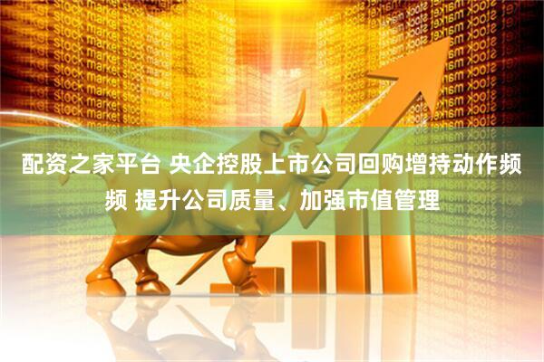 配资之家平台 央企控股上市公司回购增持动作频频 提升公司质量、加强市值管理