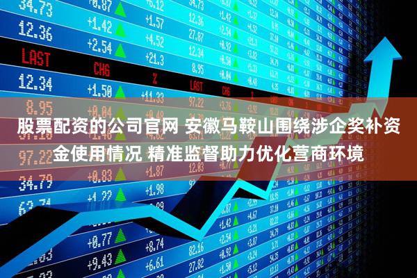 股票配资的公司官网 安徽马鞍山围绕涉企奖补资金使用情况 精准监督助力优化营商环境
