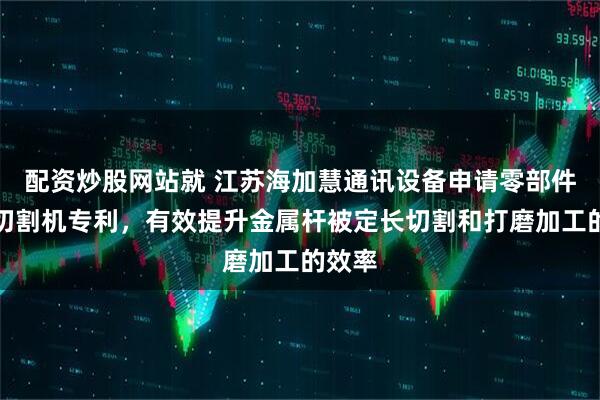 配资炒股网站就 江苏海加慧通讯设备申请零部件加工切割机专利，有效提升金属杆被定长切割和打磨加工的效率