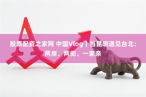 股票配资之家网 中国Vlog｜当昆明遇见台北：两岸、两街、一家亲