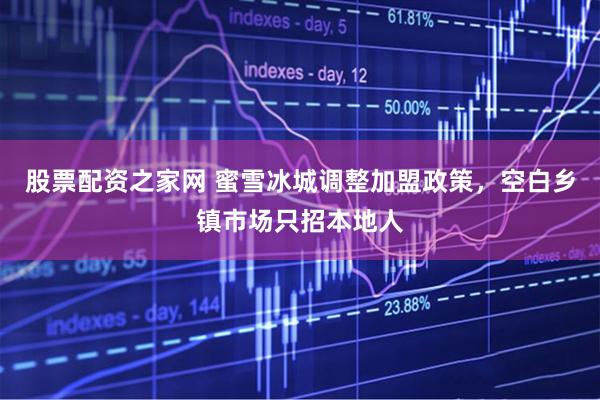 股票配资之家网 蜜雪冰城调整加盟政策，空白乡镇市场只招本地人