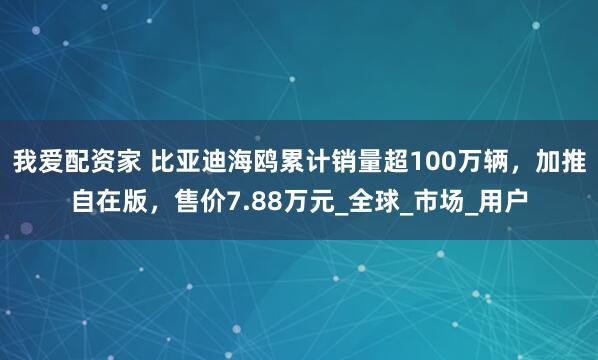 我爱配资家 比亚迪海鸥累计销量超100万辆，加推自在版，售价7.88万元_全球_市场_用户