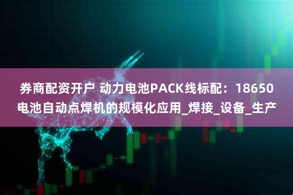 券商配资开户 动力电池PACK线标配：18650电池自动点焊机的规模化应用_焊接_设备_生产