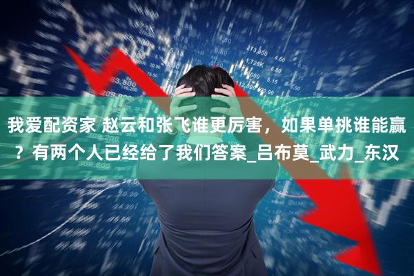 我爱配资家 赵云和张飞谁更厉害，如果单挑谁能赢？有两个人已经给了我们答案_吕布莫_武力_东汉