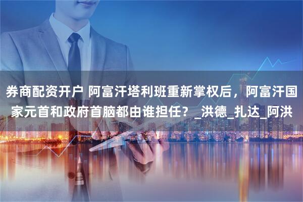 券商配资开户 阿富汗塔利班重新掌权后，阿富汗国家元首和政府首脑都由谁担任？_洪德_扎达_阿洪