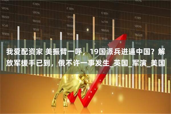 我爱配资家 美振臂一呼，19国派兵进逼中国？解放军援手已到，俄不许一事发生_英国_军演_美国