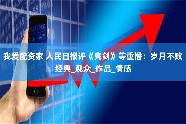 我爱配资家 人民日报评《亮剑》等重播：岁月不败经典_观众_作品_情感