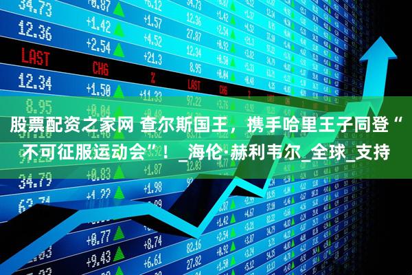 股票配资之家网 查尔斯国王，携手哈里王子同登“不可征服运动会”！_海伦·赫利韦尔_全球_支持