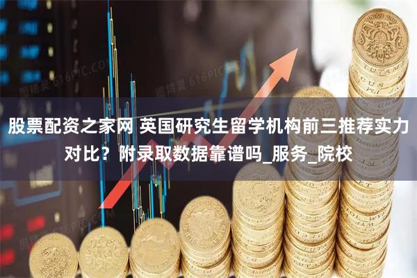 股票配资之家网 英国研究生留学机构前三推荐实力对比？附录取数据靠谱吗_服务_院校