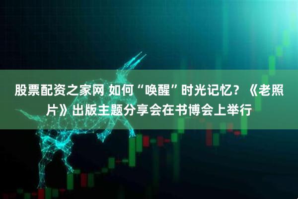 股票配资之家网 如何“唤醒”时光记忆？《老照片》出版主题分享会在书博会上举行