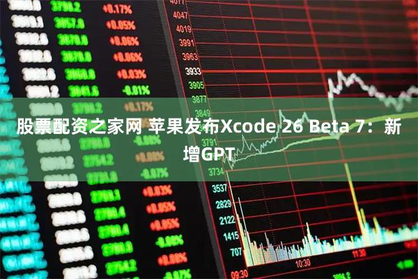 股票配资之家网 苹果发布Xcode 26 Beta 7：新增GPT
