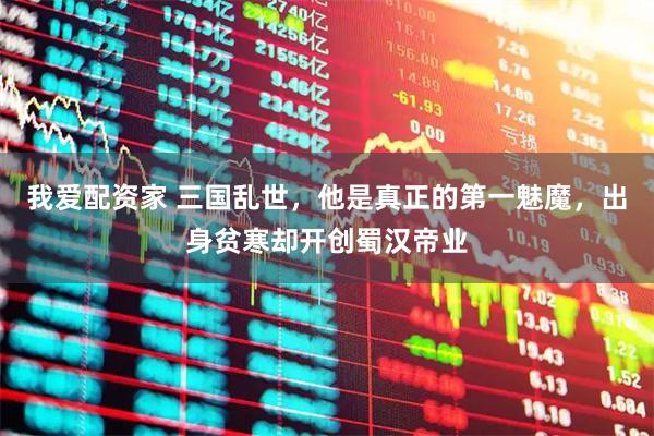 我爱配资家 三国乱世，他是真正的第一魅魔，出身贫寒却开创蜀汉帝业