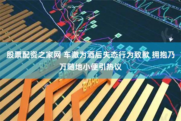 股票配资之家网 车澈为酒后失态行为致歉 拥抱乃万随地小便引热议