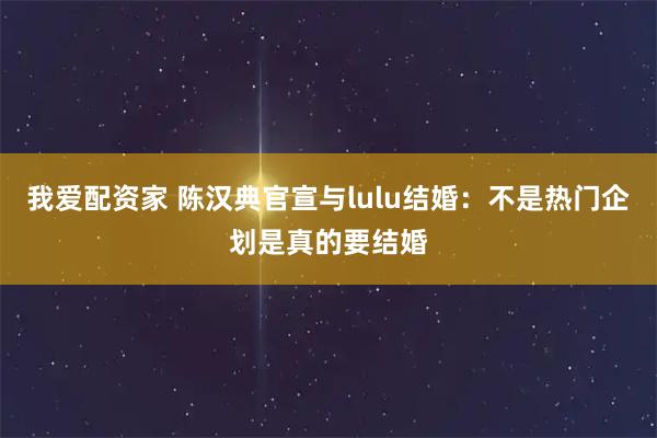 我爱配资家 陈汉典官宣与lulu结婚：不是热门企划是真的要结婚