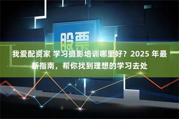 我爱配资家 学习摄影培训哪里好？2025 年最新指南，帮你找到理想的学习去处