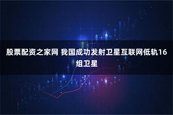 股票配资之家网 我国成功发射卫星互联网低轨16组卫星
