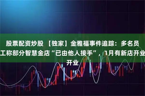 股票配资炒股 【独家】金雅福事件追踪：多名员工称部分智慧金店“已由他人接手”，1月有新店开业